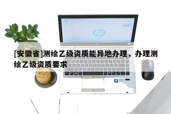 [安徽省]測繪乙級資質能異地辦理，辦理測繪乙級資質要求