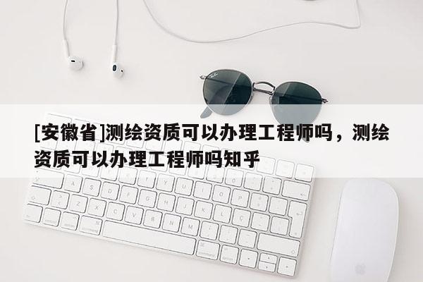 [安徽省]測繪資質可以辦理工程師嗎，測繪資質可以辦理工程師嗎知乎
