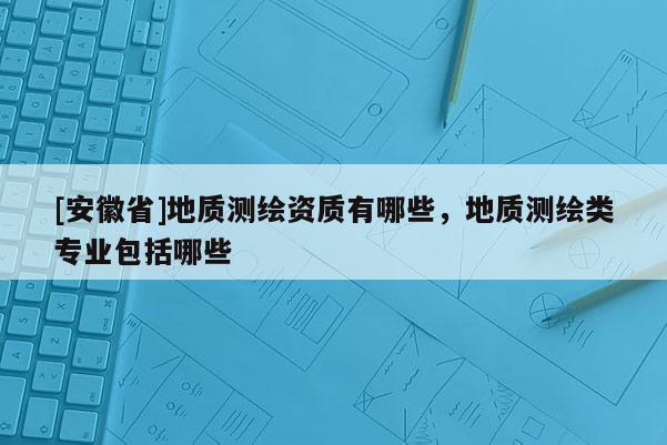 [安徽省]地質(zhì)測(cè)繪資質(zhì)有哪些，地質(zhì)測(cè)繪類專業(yè)包括哪些