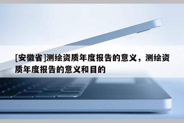 [安徽省]測繪資質(zhì)年度報告的意義，測繪資質(zhì)年度報告的意義和目的