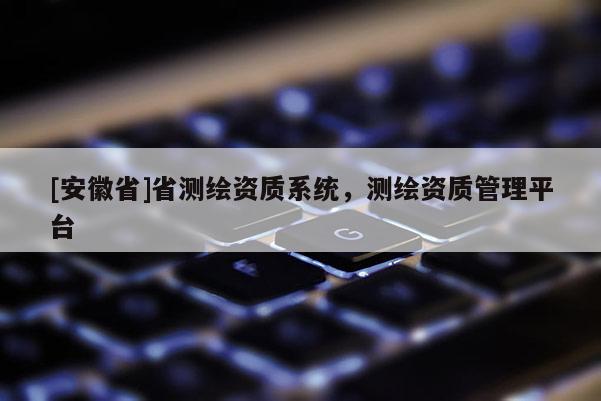 [安徽省]省測繪資質系統，測繪資質管理平臺