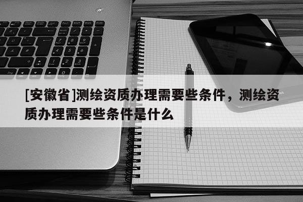 [安徽省]測繪資質辦理需要些條件，測繪資質辦理需要些條件是什么