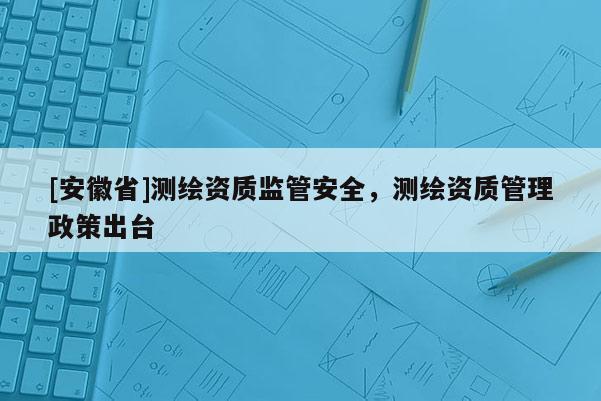 [安徽省]測繪資質監(jiān)管安全，測繪資質管理政策出臺