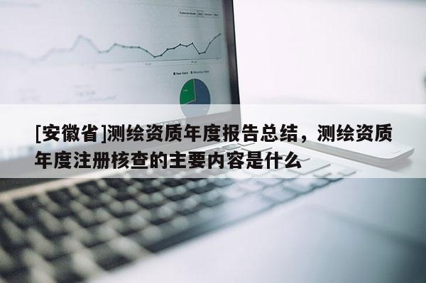 [安徽省]測繪資質年度報告總結，測繪資質年度注冊核查的主要內容是什么