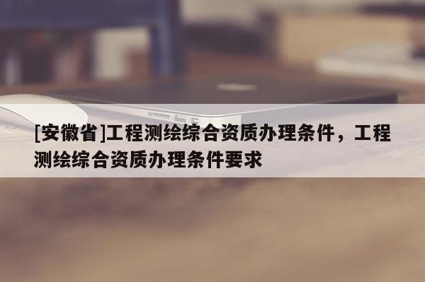 [安徽省]工程測繪綜合資質辦理條件，工程測繪綜合資質辦理條件要求