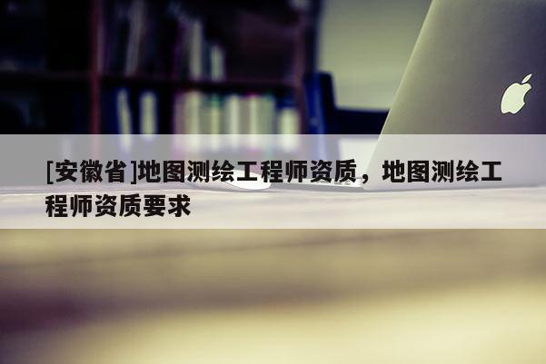 [安徽省]地圖測繪工程師資質，地圖測繪工程師資質要求
