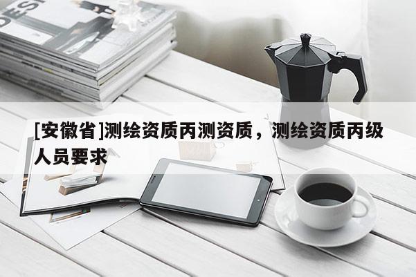 [安徽省]測繪資質丙測資質，測繪資質丙級人員要求