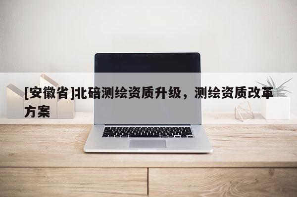 [安徽省]北碚測繪資質(zhì)升級，測繪資質(zhì)改革方案