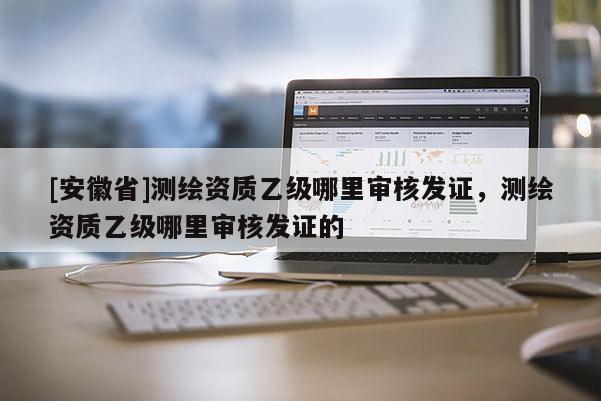 [安徽省]測繪資質乙級哪里審核發證，測繪資質乙級哪里審核發證的