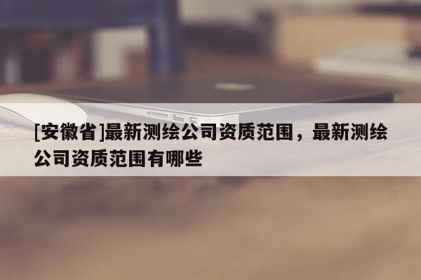 [安徽省]最新測繪公司資質范圍，最新測繪公司資質范圍有哪些