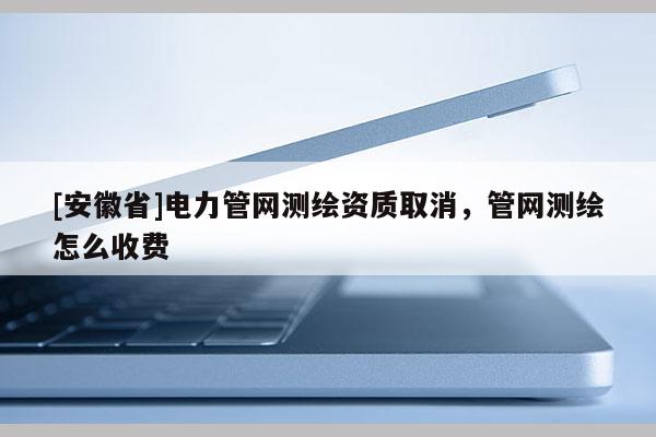[安徽省]電力管網測繪資質取消，管網測繪怎么收費