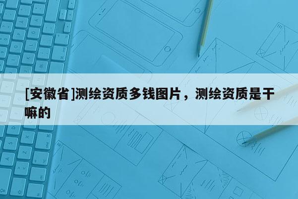 [安徽省]測繪資質多錢圖片，測繪資質是干嘛的