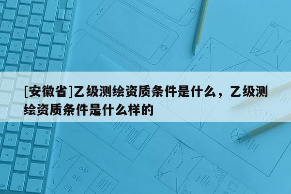 [安徽省]乙級測繪資質條件是什么，乙級測繪資質條件是什么樣的