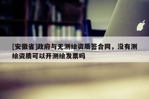 [安徽省]政府與無測繪資質簽合同，沒有測繪資質可以開測繪發票嗎