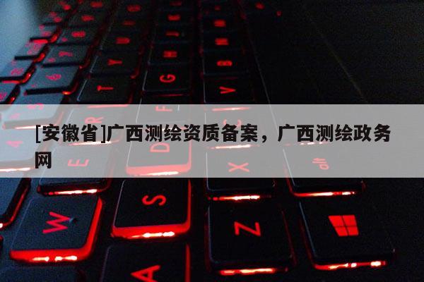 [安徽省]廣西測繪資質備案，廣西測繪政務網