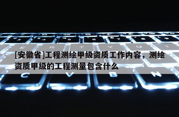 [安徽省]工程測繪甲級資質工作內容，測繪資質甲級的工程測量包含什么