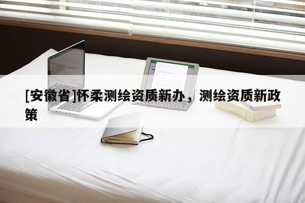 [安徽省]懷柔測(cè)繪資質(zhì)新辦，測(cè)繪資質(zhì)新政策