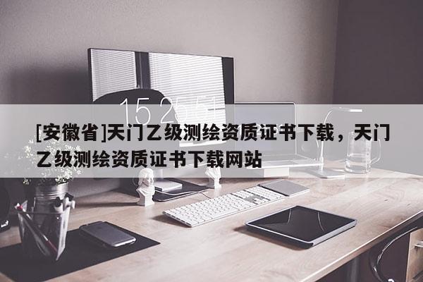 [安徽省]天門乙級(jí)測(cè)繪資質(zhì)證書下載，天門乙級(jí)測(cè)繪資質(zhì)證書下載網(wǎng)站
