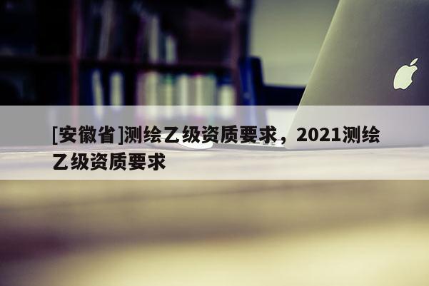 [安徽省]測繪乙級資質(zhì)要求，2021測繪乙級資質(zhì)要求