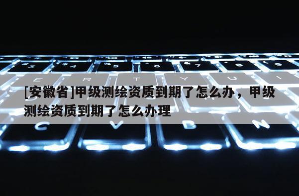 [安徽省]甲級測繪資質到期了怎么辦，甲級測繪資質到期了怎么辦理