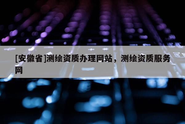 [安徽省]測繪資質辦理網站，測繪資質服務網