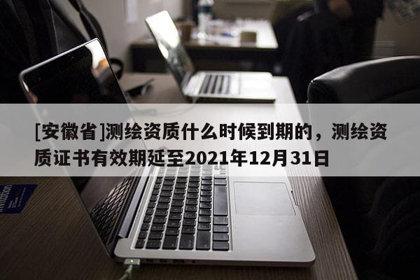 [安徽省]測繪資質什么時候到期的，測繪資質證書有效期延至2021年12月31日