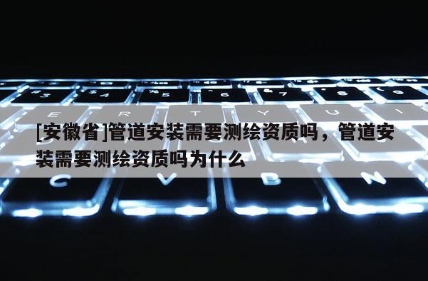 [安徽省]管道安裝需要測繪資質嗎，管道安裝需要測繪資質嗎為什么