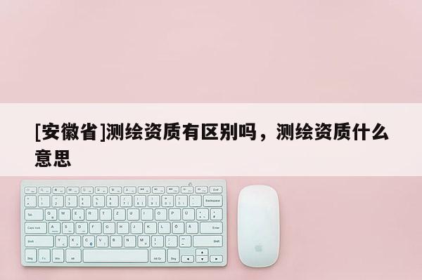 [安徽省]測繪資質有區別嗎，測繪資質什么意思