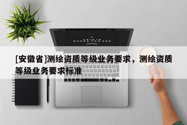 [安徽省]測繪資質(zhì)等級業(yè)務(wù)要求，測繪資質(zhì)等級業(yè)務(wù)要求標(biāo)準(zhǔn)