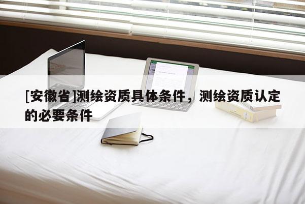 [安徽省]測繪資質(zhì)具體條件，測繪資質(zhì)認(rèn)定的必要條件