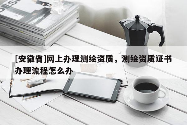 [安徽省]網上辦理測繪資質，測繪資質證書辦理流程怎么辦