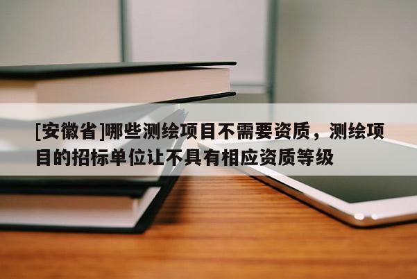 [安徽省]哪些測繪項目不需要資質(zhì)，測繪項目的招標單位讓不具有相應(yīng)資質(zhì)等級
