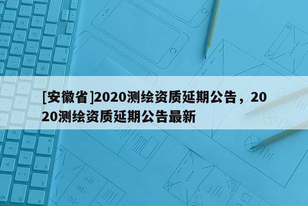 [安徽省]2020測繪資質延期公告，2020測繪資質延期公告最新