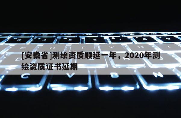 [安徽省]測(cè)繪資質(zhì)順延一年，2020年測(cè)繪資質(zhì)證書延期