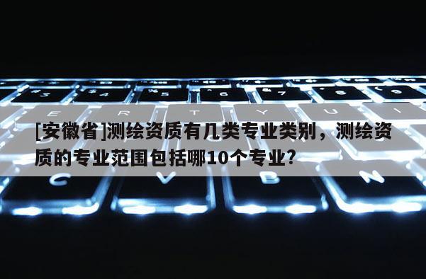 [安徽省]測繪資質有幾類專業類別，測繪資質的專業范圍包括哪10個專業?