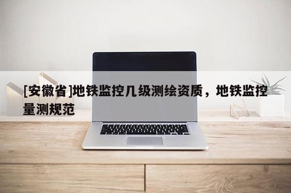 [安徽省]地鐵監(jiān)控幾級(jí)測(cè)繪資質(zhì)，地鐵監(jiān)控量測(cè)規(guī)范