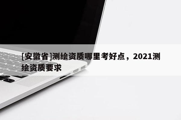 [安徽省]測繪資質哪里考好點，2021測繪資質要求