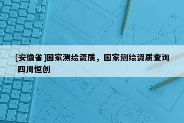 [安徽省]國家測繪資質(zhì)，國家測繪資質(zhì)查詢 四川恒創(chuàng)