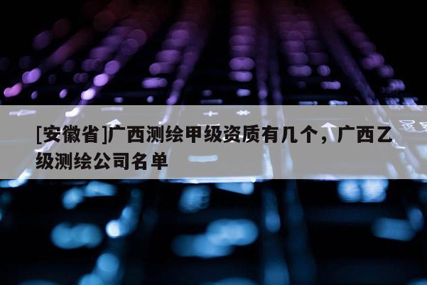 [安徽省]廣西測繪甲級資質有幾個，廣西乙級測繪公司名單