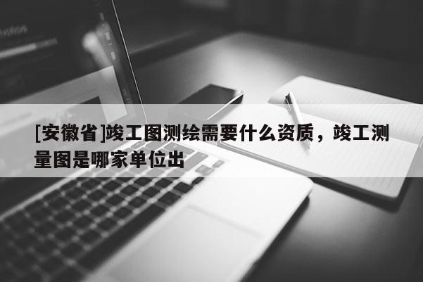 [安徽省]竣工圖測(cè)繪需要什么資質(zhì)，竣工測(cè)量圖是哪家單位出