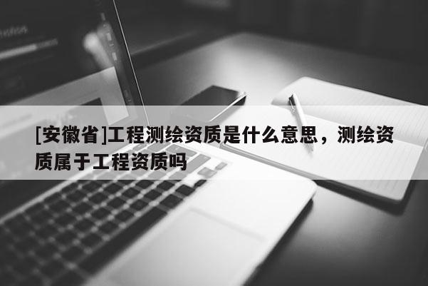 [安徽省]工程測(cè)繪資質(zhì)是什么意思，測(cè)繪資質(zhì)屬于工程資質(zhì)嗎
