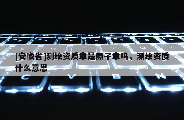 [安徽省]測繪資質章是原子章嗎，測繪資質什么意思