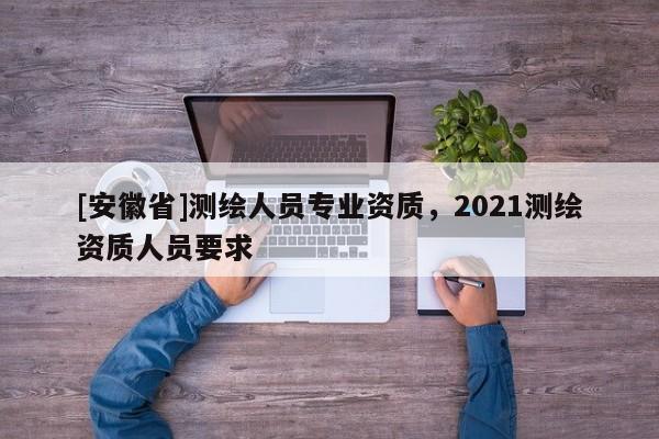 [安徽省]測繪人員專業資質，2021測繪資質人員要求