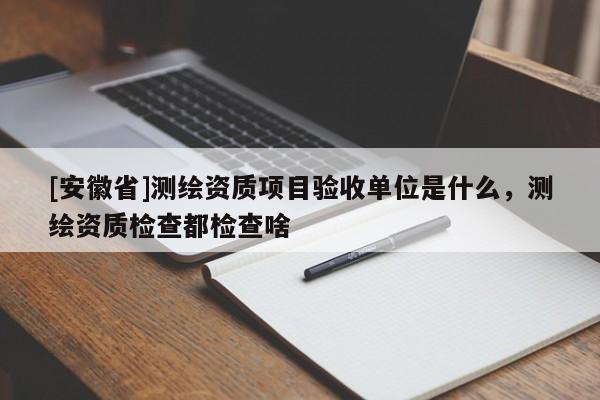 [安徽省]測(cè)繪資質(zhì)項(xiàng)目驗(yàn)收單位是什么，測(cè)繪資質(zhì)檢查都檢查啥