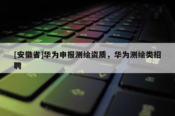 [安徽省]華為申報測繪資質(zhì)，華為測繪類招聘