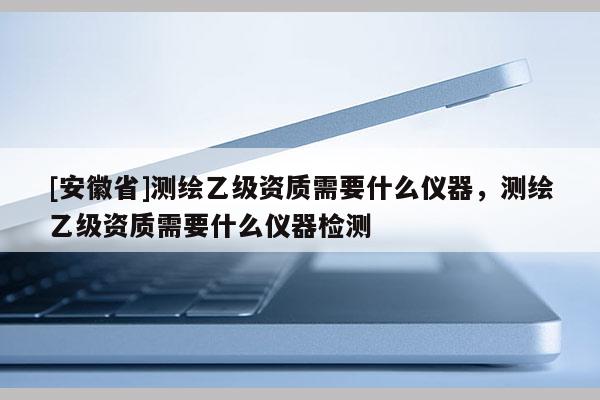 [安徽省]測繪乙級資質(zhì)需要什么儀器，測繪乙級資質(zhì)需要什么儀器檢測