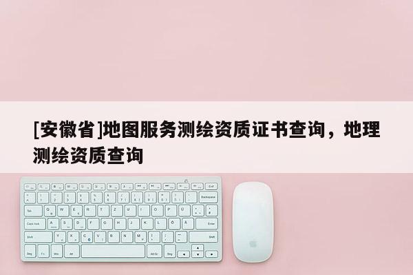 [安徽省]地圖服務測繪資質證書查詢，地理測繪資質查詢