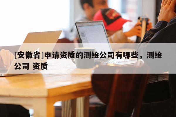 [安徽省]申請資質的測繪公司有哪些，測繪公司 資質