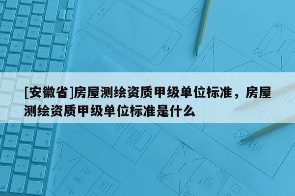 [安徽省]房屋測繪資質甲級單位標準，房屋測繪資質甲級單位標準是什么