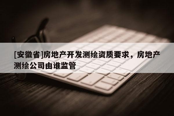 [安徽省]房地產開發測繪資質要求，房地產測繪公司由誰監管